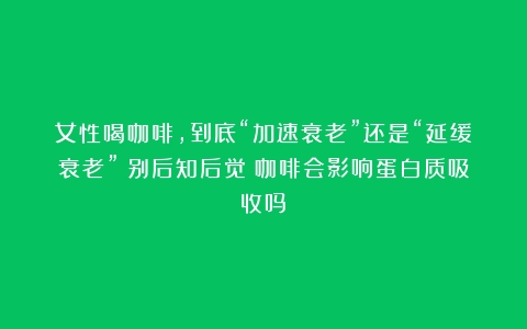 女性喝咖啡，到底“加速衰老”还是“延缓衰老”？别后知后觉（咖啡会影响蛋白质吸收吗）