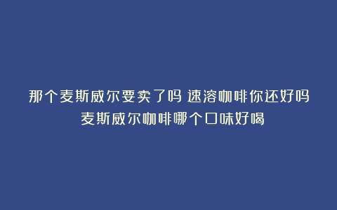 那个麦斯威尔要卖了吗？速溶咖啡你还好吗！（麦斯威尔咖啡哪个口味好喝）