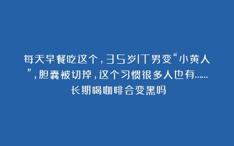 每天早餐吃这个，35岁IT男变“小黄人”，胆囊被切掉，这个习惯很多人也有……（长期喝咖啡会变黑吗）