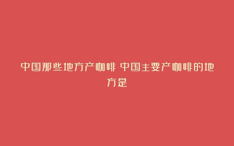 中国那些地方产咖啡（中国主要产咖啡的地方是）