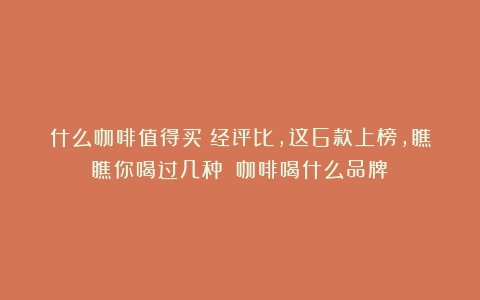 什么咖啡值得买？经评比，这6款上榜，瞧瞧你喝过几种？（咖啡喝什么品牌）