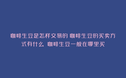 咖啡生豆是怎样交易的？咖啡生豆的买卖方式有什么？（咖啡生豆一般在哪里买）