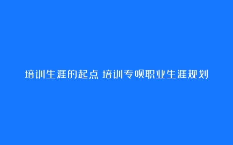 培训生涯的起点（培训专员职业生涯规划）