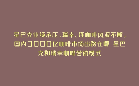 星巴克业绩承压，瑞幸、连咖啡风波不断，国内3000亿咖啡市场出路在哪？（星巴克和瑞幸咖啡营销模式）