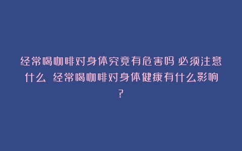 经常喝咖啡对身体究竟有危害吗？必须注意什么？（经常喝咖啡对身体健康有什么影响?）