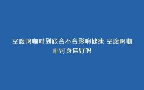 空腹喝咖啡到底会不会影响健康（空腹喝咖啡对身体好吗）