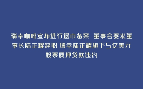 瑞幸咖啡宣布进行退市备案 董事会要求董事长陆正耀辞职（瑞幸陆正耀旗下5亿美元股票质押贷款违约）