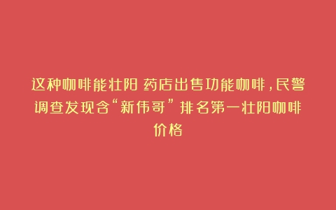 这种咖啡能壮阳？药店出售功能咖啡，民警调查发现含“新伟哥”（排名第一壮阳咖啡价格）