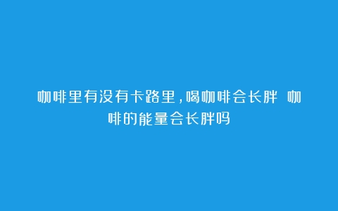 咖啡里有没有卡路里，喝咖啡会长胖！（咖啡的能量会长胖吗）