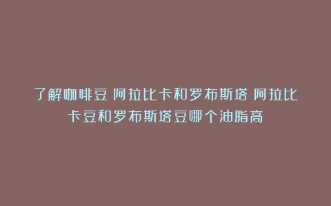 了解咖啡豆：阿拉比卡和罗布斯塔（阿拉比卡豆和罗布斯塔豆哪个油脂高）