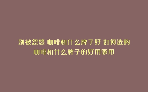 别被忽悠！咖啡机什么牌子好？如何选购（咖啡机什么牌子的好用家用）