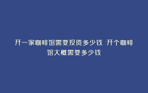 开一家咖啡馆需要投资多少钱？（开个咖啡馆大概需要多少钱）