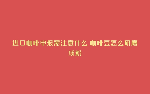 进口咖啡申报需注意什么（咖啡豆怎么研磨成粉）