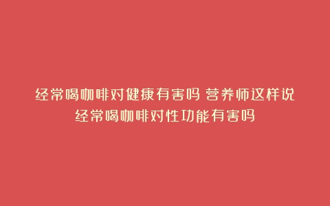 经常喝咖啡对健康有害吗？营养师这样说（经常喝咖啡对性功能有害吗）