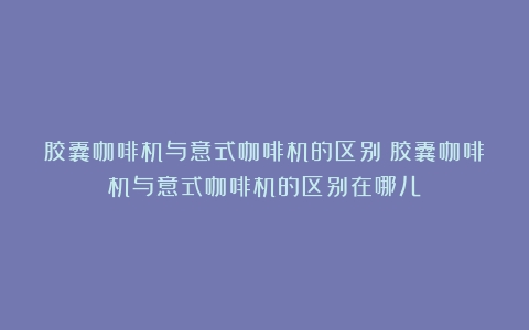 胶囊咖啡机与意式咖啡机的区别（胶囊咖啡机与意式咖啡机的区别在哪儿）