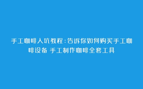 手工咖啡入坑教程:告诉你如何购买手工咖啡设备（手工制作咖啡全套工具）