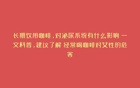 长期饮用咖啡，对泌尿系统有什么影响？一文科普，建议了解（经常喝咖啡对女性的危害）