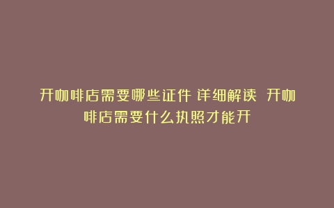 开咖啡店需要哪些证件？详细解读！（开咖啡店需要什么执照才能开）