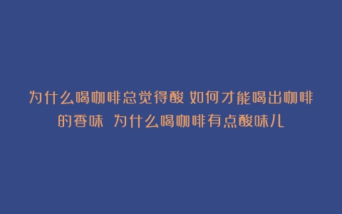 为什么喝咖啡总觉得酸？如何才能喝出咖啡的香味？（为什么喝咖啡有点酸味儿）