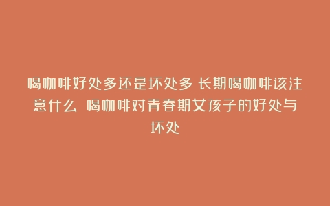 喝咖啡好处多还是坏处多？长期喝咖啡该注意什么？（喝咖啡对青春期女孩子的好处与坏处）