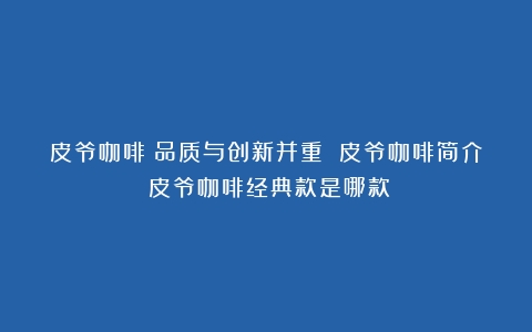 皮爷咖啡：品质与创新并重 皮爷咖啡简介（皮爷咖啡经典款是哪款）