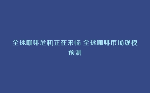 全球咖啡危机正在来临（全球咖啡市场规模预测）