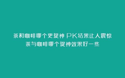 茶和咖啡哪个更提神？PK结果让人震惊（茶与咖啡哪个提神效果好一些）