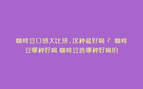 咖啡豆口感大比拼，这种最好喝！? 咖啡豆哪种好喝（咖啡豆选哪种好喝的）