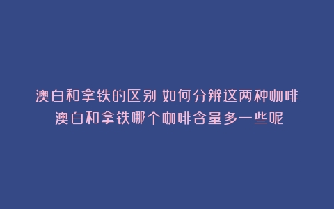 澳白和拿铁的区别：如何分辨这两种咖啡？（澳白和拿铁哪个咖啡含量多一些呢）