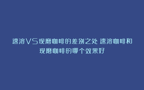 速溶VS现磨咖啡的差别之处（速溶咖啡和现磨咖啡的哪个效果好）