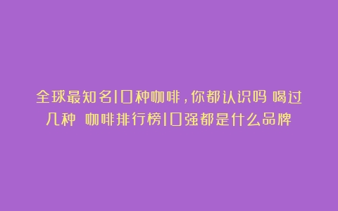 全球最知名10种咖啡，你都认识吗？喝过几种？（咖啡排行榜10强都是什么品牌）