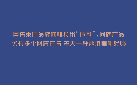 网售泰国品牌咖啡检出“伟哥”，同牌产品仍有多个网店在售（每天一杯速溶咖啡好吗）