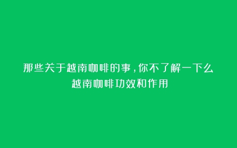 那些关于越南咖啡的事，你不了解一下么？（越南咖啡功效和作用）