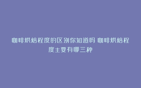 咖啡烘焙程度的区别你知道吗（咖啡烘焙程度主要有哪三种）