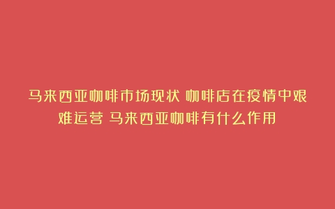 马来西亚咖啡市场现状：咖啡店在疫情中艰难运营（马来西亚咖啡有什么作用）