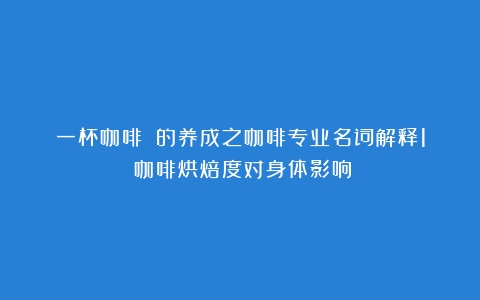 一杯咖啡☕️的养成之咖啡专业名词解释1（咖啡烘焙度对身体影响）