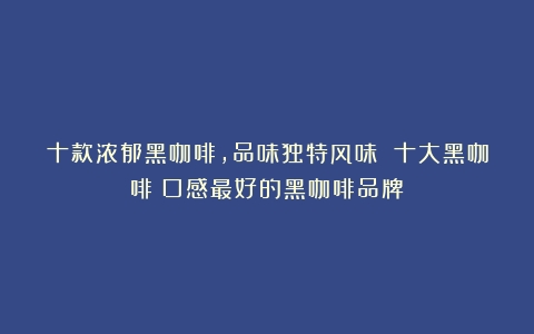 十款浓郁黑咖啡，品味独特风味 十大黑咖啡（口感最好的黑咖啡品牌）