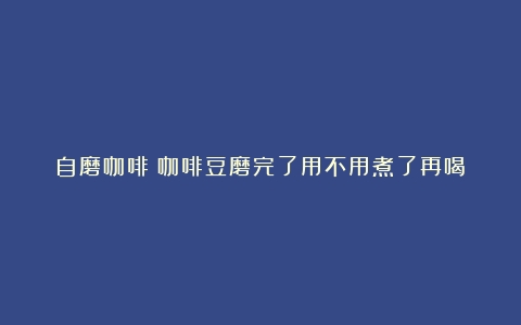 自磨咖啡（咖啡豆磨完了用不用煮了再喝）