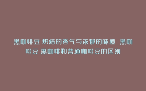 黑咖啡豆：烘焙的香气与浓郁的味道 黑咖啡豆（黑咖啡和普通咖啡豆的区别）