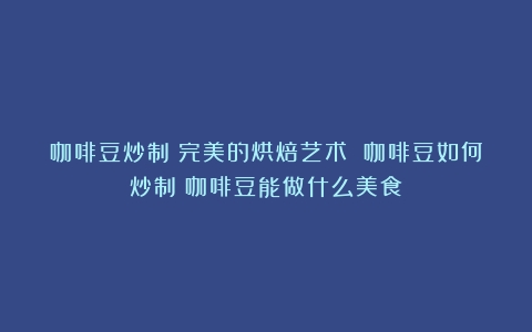 咖啡豆炒制：完美的烘焙艺术 咖啡豆如何炒制（咖啡豆能做什么美食）