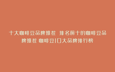 十大咖啡豆品牌推荐 排名前十的咖啡豆品牌推荐（咖啡豆10大品牌排行榜）