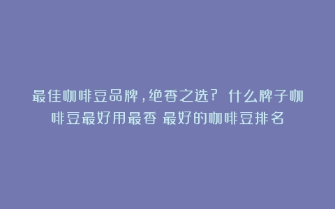 最佳咖啡豆品牌，绝香之选? 什么牌子咖啡豆最好用最香（最好的咖啡豆排名）