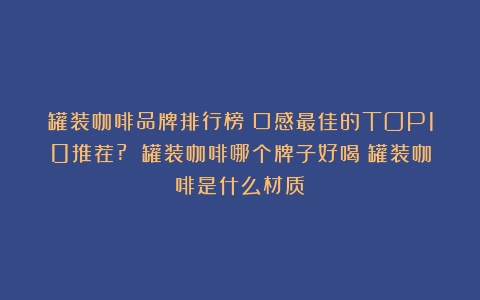 罐装咖啡品牌排行榜：口感最佳的TOP10推荐? 罐装咖啡哪个牌子好喝（罐装咖啡是什么材质）