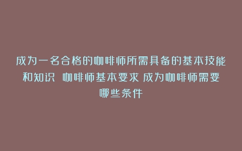 成为一名合格的咖啡师所需具备的基本技能和知识 咖啡师基本要求（成为咖啡师需要哪些条件）