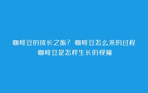 咖啡豆的成长之旅? 咖啡豆怎么来的过程（咖啡豆是怎样生长的视频）