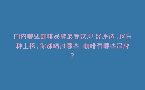 国内哪些咖啡品牌最受欢迎？经评选，这6种上榜，你都喝过哪些？（咖啡有哪些品牌?）