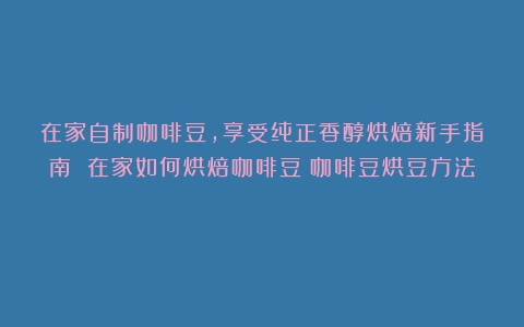 在家自制咖啡豆，享受纯正香醇烘焙新手指南 在家如何烘焙咖啡豆（咖啡豆烘豆方法）