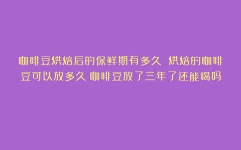 咖啡豆烘焙后的保鲜期有多久 烘焙的咖啡豆可以放多久（咖啡豆放了三年了还能喝吗）