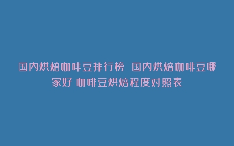 国内烘焙咖啡豆排行榜 国内烘焙咖啡豆哪家好（咖啡豆烘焙程度对照表）