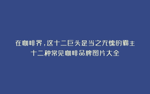 在咖啡界，这十二巨头是当之无愧的霸主（十二种常见咖啡品牌图片大全）